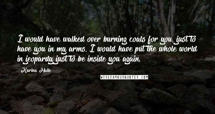 Karina Halle Quotes: I would have walked over burning coals for you, just to have you in my arms. I would have put the whole world in jeopardy just to be inside you again.