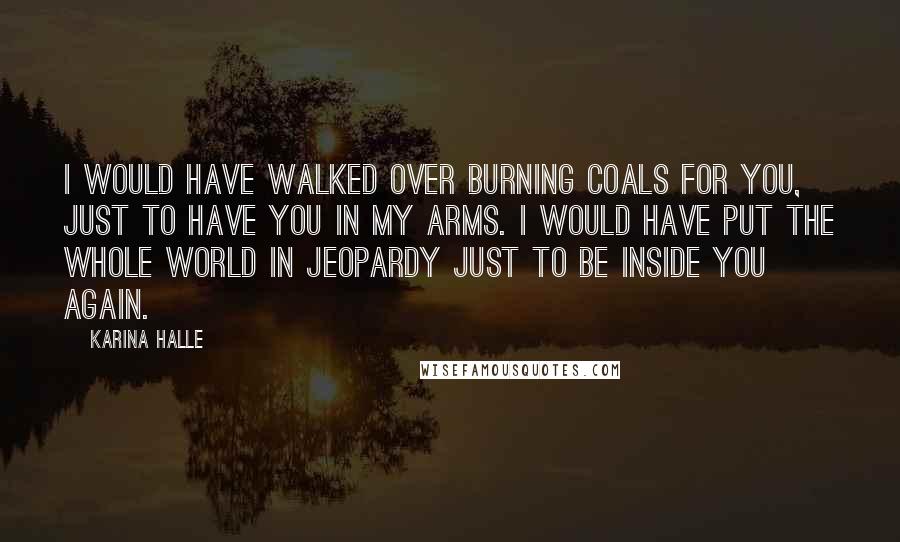 Karina Halle Quotes: I would have walked over burning coals for you, just to have you in my arms. I would have put the whole world in jeopardy just to be inside you again.