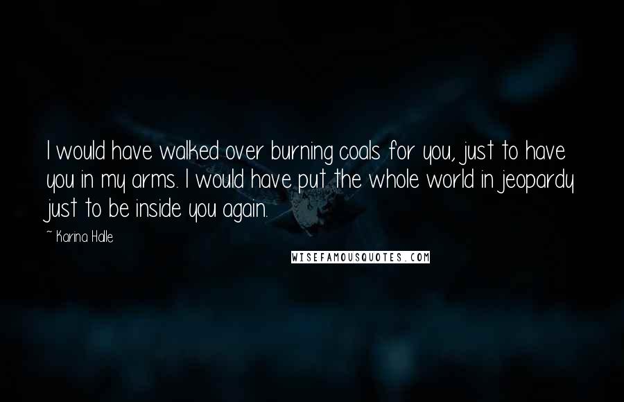 Karina Halle Quotes: I would have walked over burning coals for you, just to have you in my arms. I would have put the whole world in jeopardy just to be inside you again.