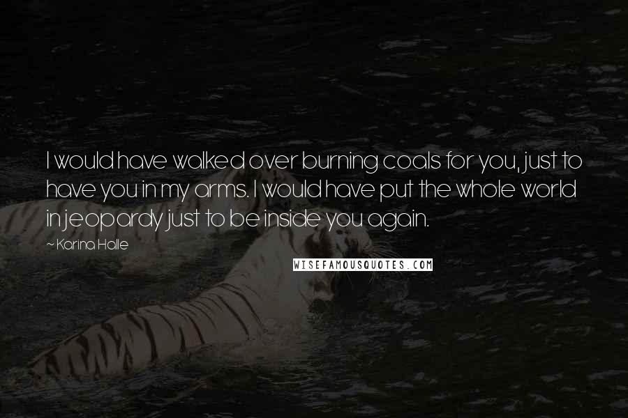 Karina Halle Quotes: I would have walked over burning coals for you, just to have you in my arms. I would have put the whole world in jeopardy just to be inside you again.