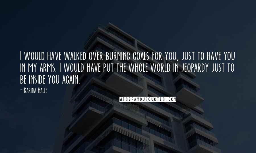 Karina Halle Quotes: I would have walked over burning coals for you, just to have you in my arms. I would have put the whole world in jeopardy just to be inside you again.