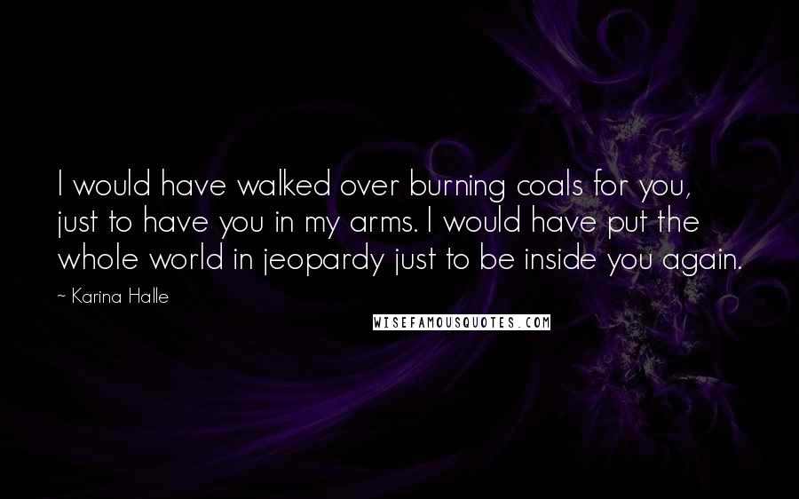 Karina Halle Quotes: I would have walked over burning coals for you, just to have you in my arms. I would have put the whole world in jeopardy just to be inside you again.