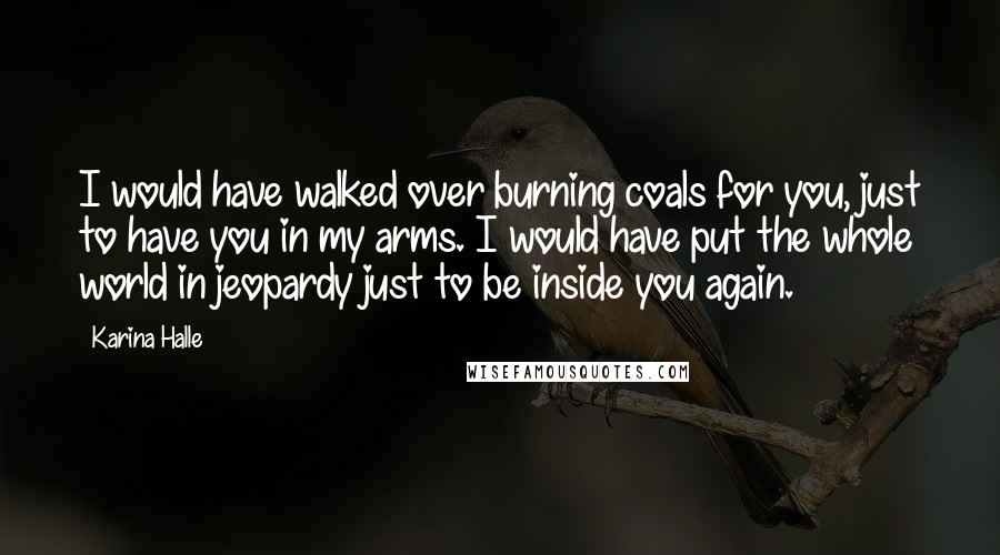 Karina Halle Quotes: I would have walked over burning coals for you, just to have you in my arms. I would have put the whole world in jeopardy just to be inside you again.