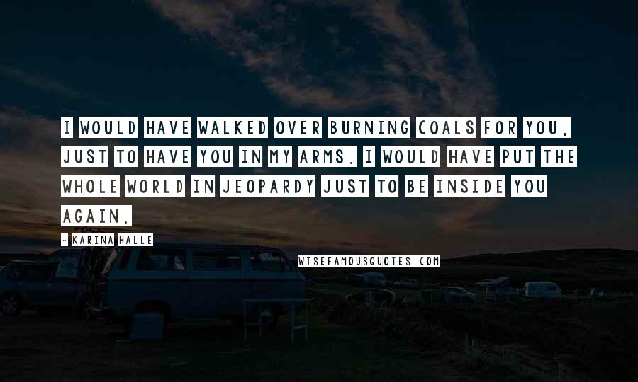 Karina Halle Quotes: I would have walked over burning coals for you, just to have you in my arms. I would have put the whole world in jeopardy just to be inside you again.