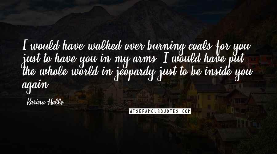 Karina Halle Quotes: I would have walked over burning coals for you, just to have you in my arms. I would have put the whole world in jeopardy just to be inside you again.