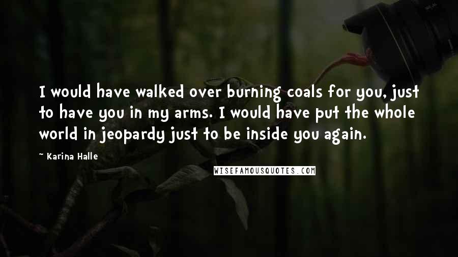 Karina Halle Quotes: I would have walked over burning coals for you, just to have you in my arms. I would have put the whole world in jeopardy just to be inside you again.