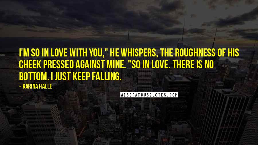 Karina Halle Quotes: I'm so in love with you," he whispers, the roughness of his cheek pressed against mine. "So in love. There is no bottom. I just keep falling.