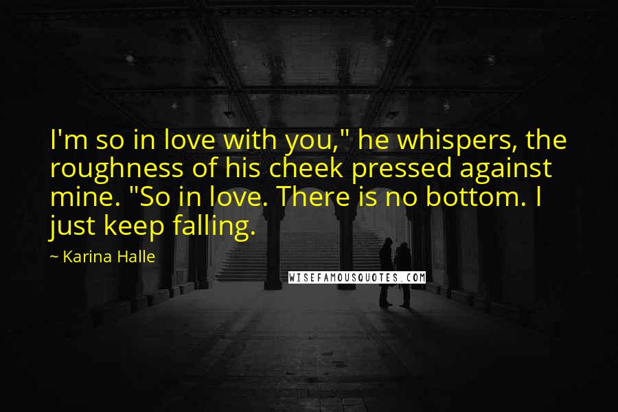 Karina Halle Quotes: I'm so in love with you," he whispers, the roughness of his cheek pressed against mine. "So in love. There is no bottom. I just keep falling.
