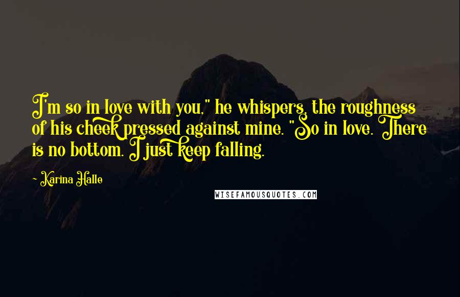 Karina Halle Quotes: I'm so in love with you," he whispers, the roughness of his cheek pressed against mine. "So in love. There is no bottom. I just keep falling.