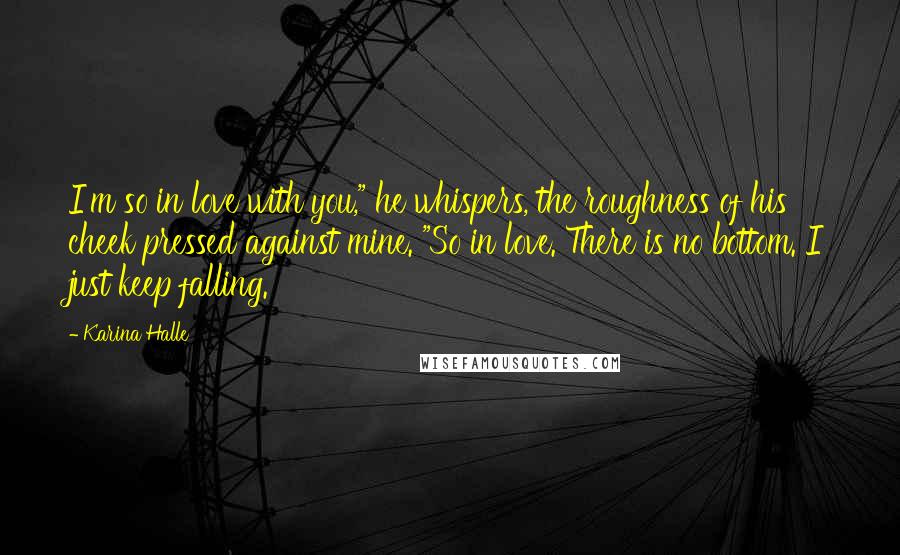 Karina Halle Quotes: I'm so in love with you," he whispers, the roughness of his cheek pressed against mine. "So in love. There is no bottom. I just keep falling.