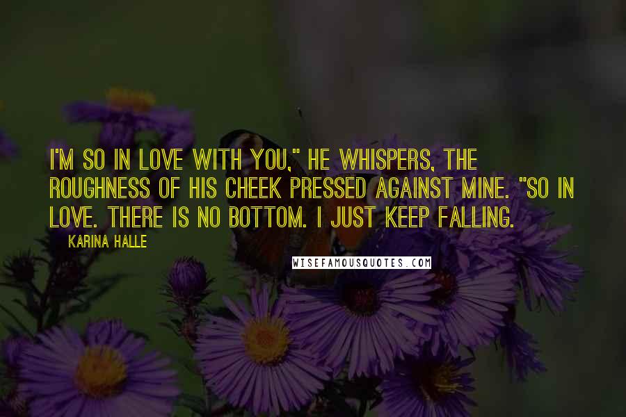 Karina Halle Quotes: I'm so in love with you," he whispers, the roughness of his cheek pressed against mine. "So in love. There is no bottom. I just keep falling.