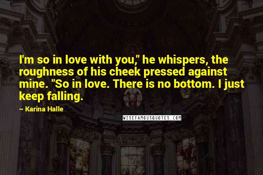 Karina Halle Quotes: I'm so in love with you," he whispers, the roughness of his cheek pressed against mine. "So in love. There is no bottom. I just keep falling.
