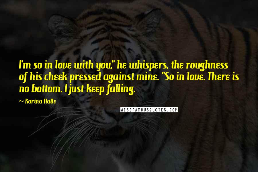Karina Halle Quotes: I'm so in love with you," he whispers, the roughness of his cheek pressed against mine. "So in love. There is no bottom. I just keep falling.