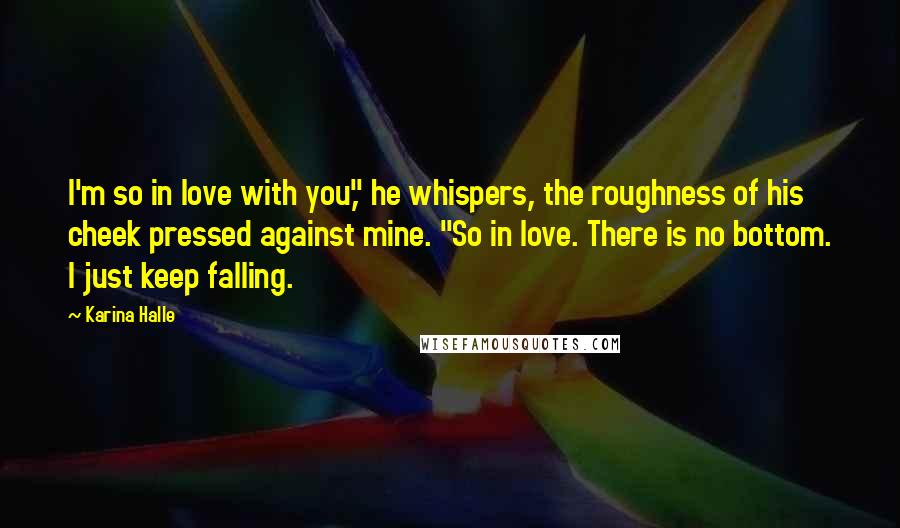 Karina Halle Quotes: I'm so in love with you," he whispers, the roughness of his cheek pressed against mine. "So in love. There is no bottom. I just keep falling.