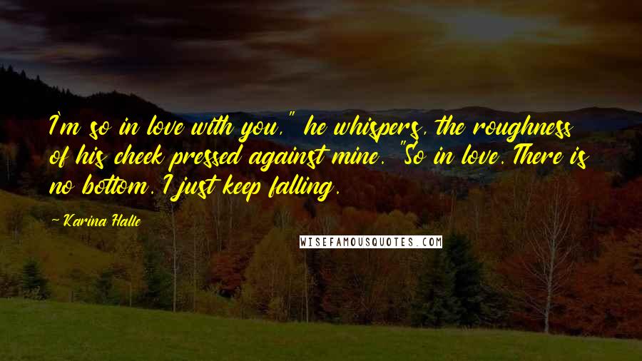 Karina Halle Quotes: I'm so in love with you," he whispers, the roughness of his cheek pressed against mine. "So in love. There is no bottom. I just keep falling.
