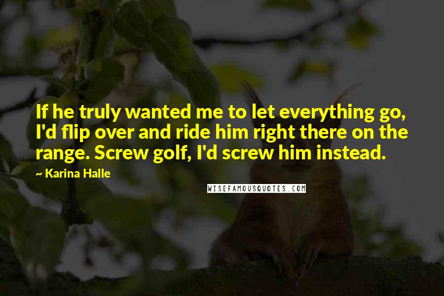 Karina Halle Quotes: If he truly wanted me to let everything go, I'd flip over and ride him right there on the range. Screw golf, I'd screw him instead.