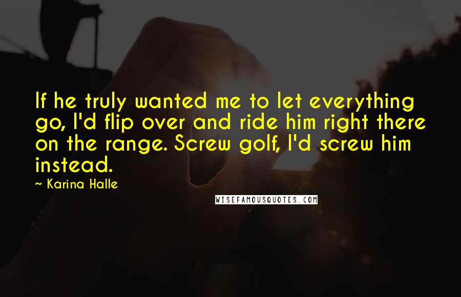 Karina Halle Quotes: If he truly wanted me to let everything go, I'd flip over and ride him right there on the range. Screw golf, I'd screw him instead.