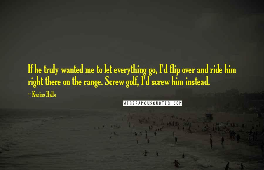 Karina Halle Quotes: If he truly wanted me to let everything go, I'd flip over and ride him right there on the range. Screw golf, I'd screw him instead.