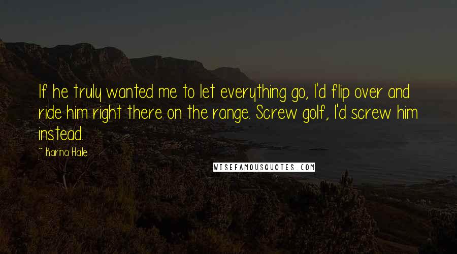 Karina Halle Quotes: If he truly wanted me to let everything go, I'd flip over and ride him right there on the range. Screw golf, I'd screw him instead.