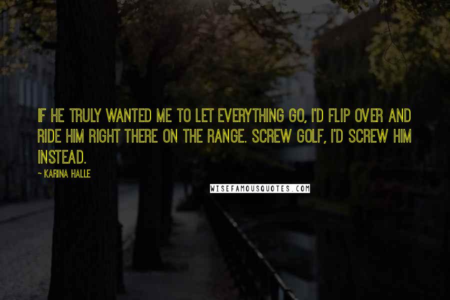 Karina Halle Quotes: If he truly wanted me to let everything go, I'd flip over and ride him right there on the range. Screw golf, I'd screw him instead.