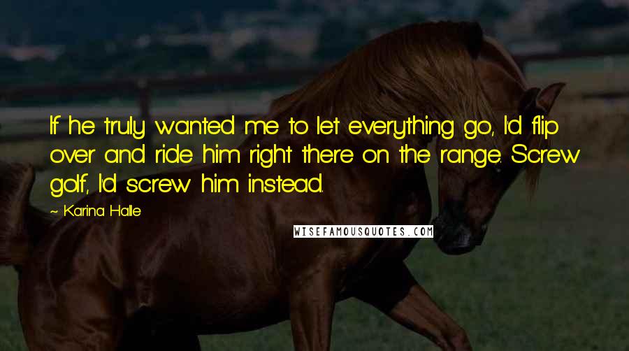 Karina Halle Quotes: If he truly wanted me to let everything go, I'd flip over and ride him right there on the range. Screw golf, I'd screw him instead.