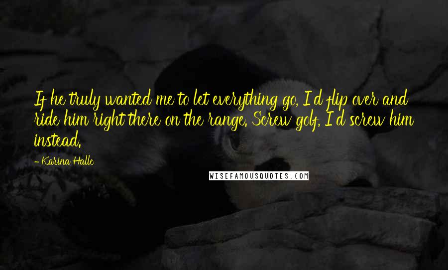 Karina Halle Quotes: If he truly wanted me to let everything go, I'd flip over and ride him right there on the range. Screw golf, I'd screw him instead.