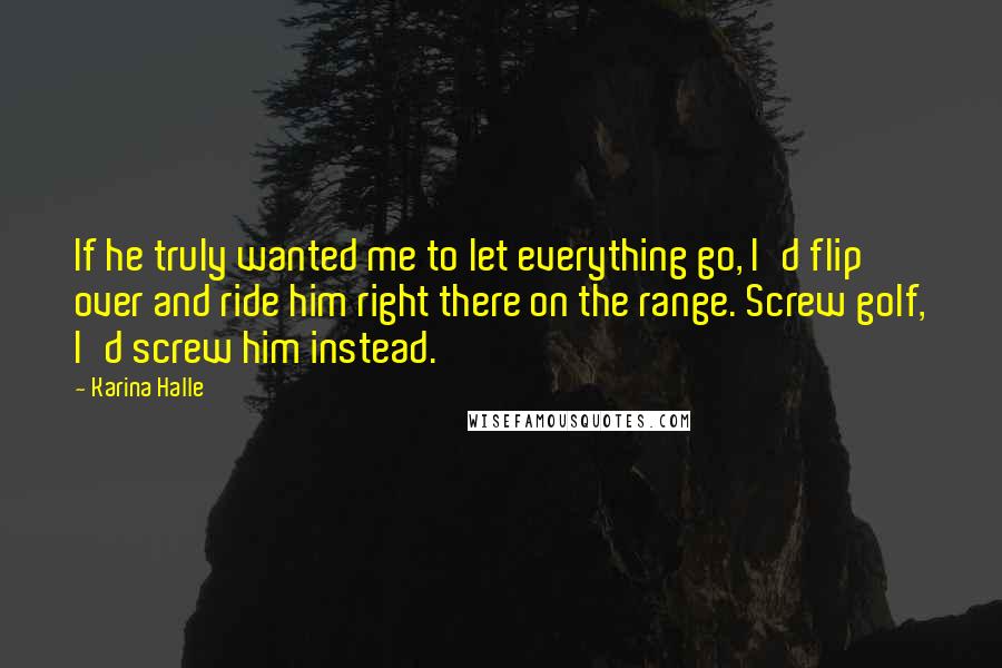 Karina Halle Quotes: If he truly wanted me to let everything go, I'd flip over and ride him right there on the range. Screw golf, I'd screw him instead.