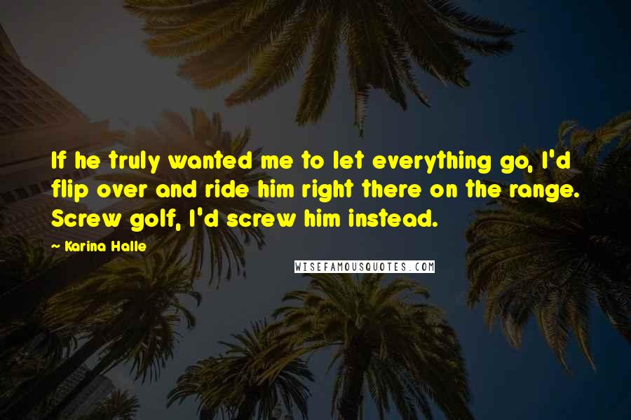 Karina Halle Quotes: If he truly wanted me to let everything go, I'd flip over and ride him right there on the range. Screw golf, I'd screw him instead.