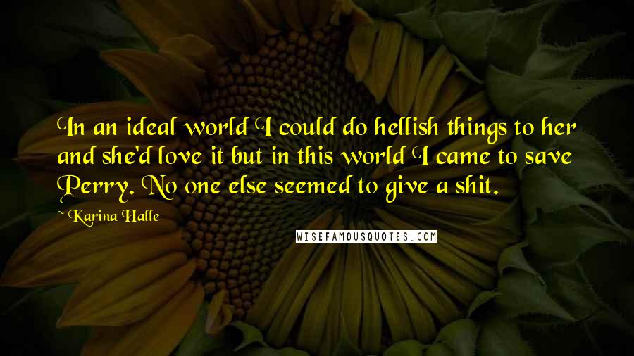 Karina Halle Quotes: In an ideal world I could do hellish things to her and she'd love it but in this world I came to save Perry. No one else seemed to give a shit.