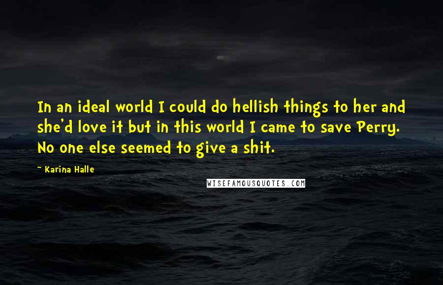 Karina Halle Quotes: In an ideal world I could do hellish things to her and she'd love it but in this world I came to save Perry. No one else seemed to give a shit.