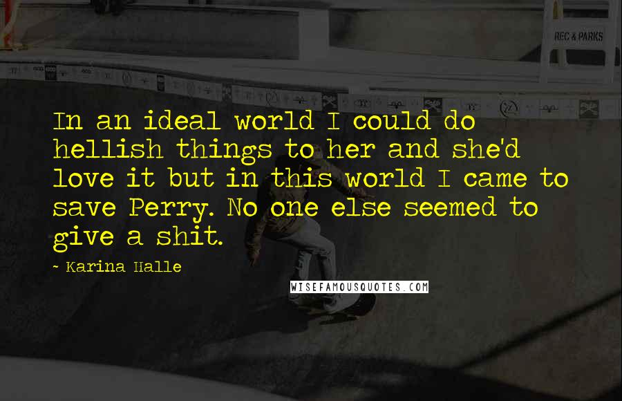 Karina Halle Quotes: In an ideal world I could do hellish things to her and she'd love it but in this world I came to save Perry. No one else seemed to give a shit.