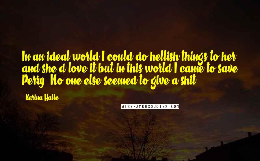 Karina Halle Quotes: In an ideal world I could do hellish things to her and she'd love it but in this world I came to save Perry. No one else seemed to give a shit.