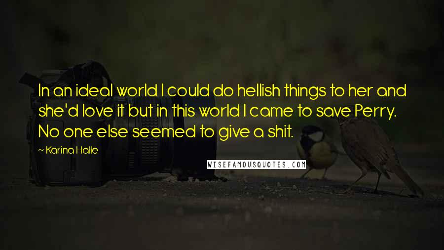Karina Halle Quotes: In an ideal world I could do hellish things to her and she'd love it but in this world I came to save Perry. No one else seemed to give a shit.