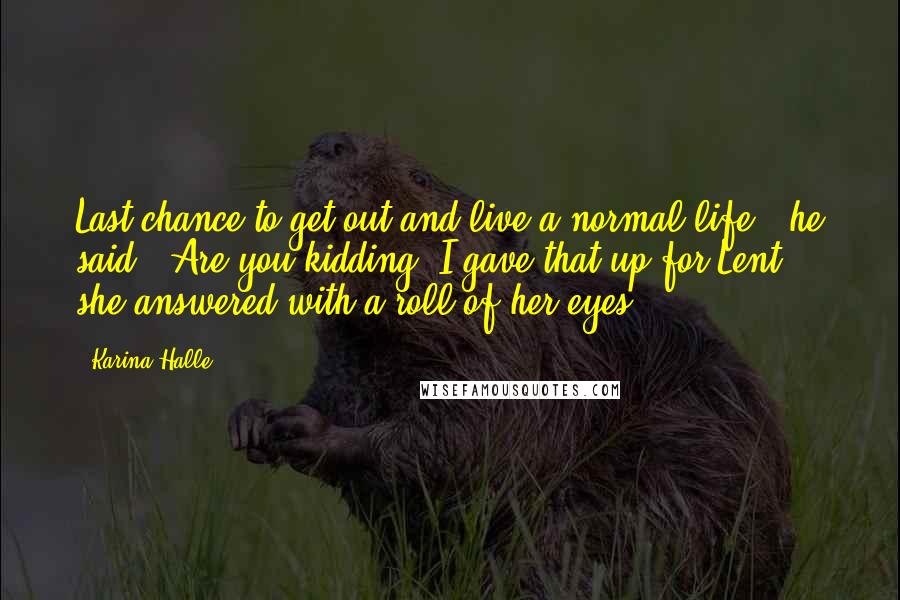 Karina Halle Quotes: Last chance to get out and live a normal life," he said. "Are you kidding? I gave that up for Lent," she answered with a roll of her eyes.