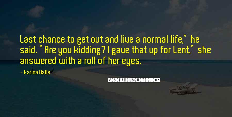 Karina Halle Quotes: Last chance to get out and live a normal life," he said. "Are you kidding? I gave that up for Lent," she answered with a roll of her eyes.