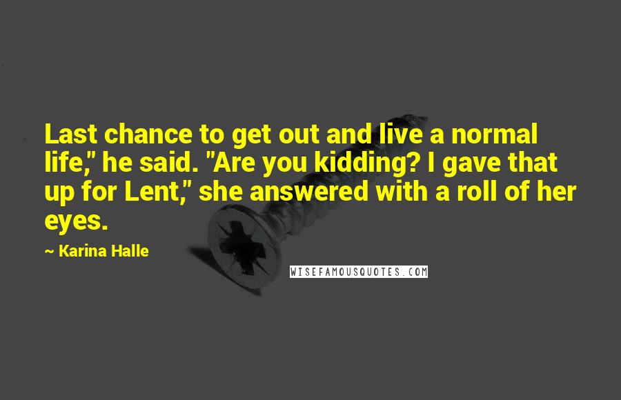 Karina Halle Quotes: Last chance to get out and live a normal life," he said. "Are you kidding? I gave that up for Lent," she answered with a roll of her eyes.