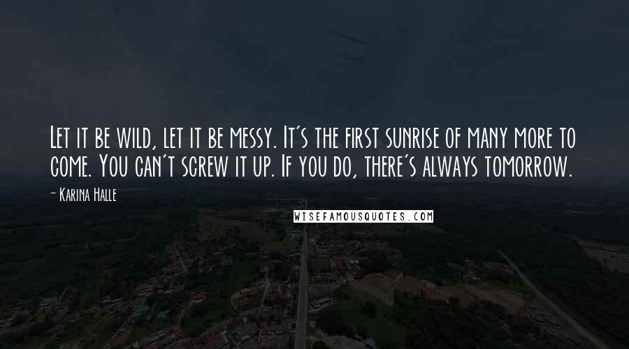 Karina Halle Quotes: Let it be wild, let it be messy. It's the first sunrise of many more to come. You can't screw it up. If you do, there's always tomorrow.