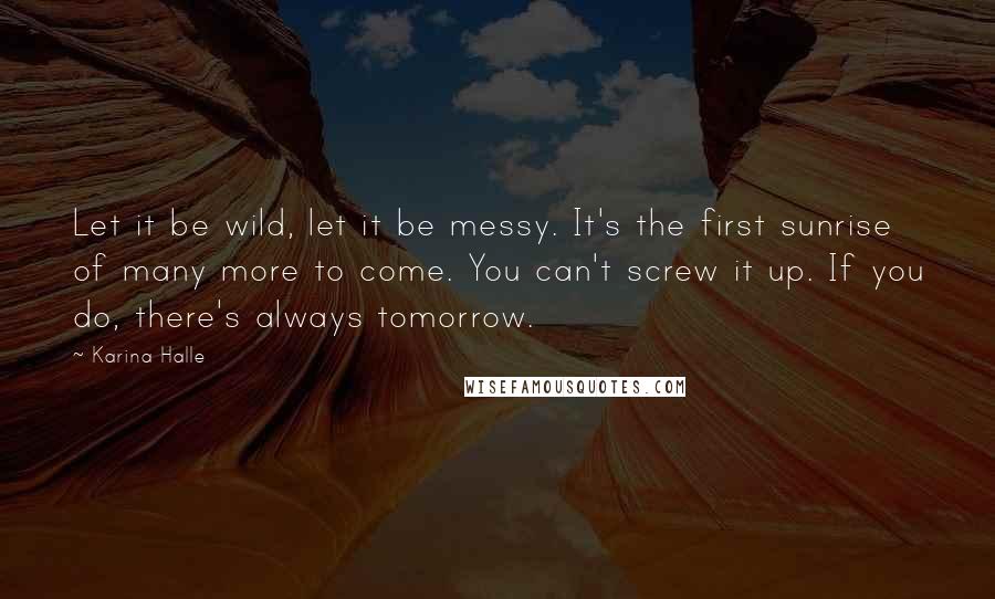 Karina Halle Quotes: Let it be wild, let it be messy. It's the first sunrise of many more to come. You can't screw it up. If you do, there's always tomorrow.