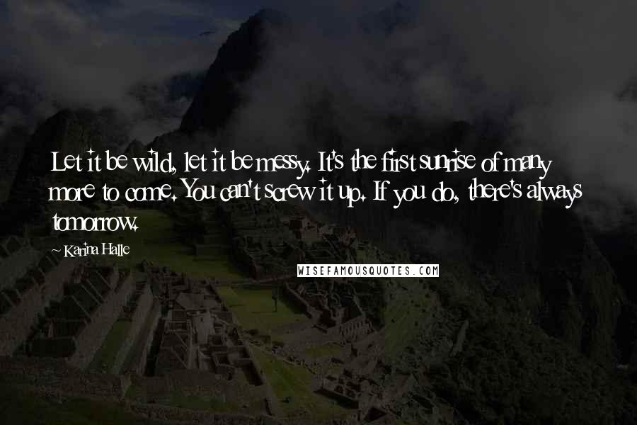 Karina Halle Quotes: Let it be wild, let it be messy. It's the first sunrise of many more to come. You can't screw it up. If you do, there's always tomorrow.