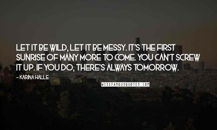 Karina Halle Quotes: Let it be wild, let it be messy. It's the first sunrise of many more to come. You can't screw it up. If you do, there's always tomorrow.