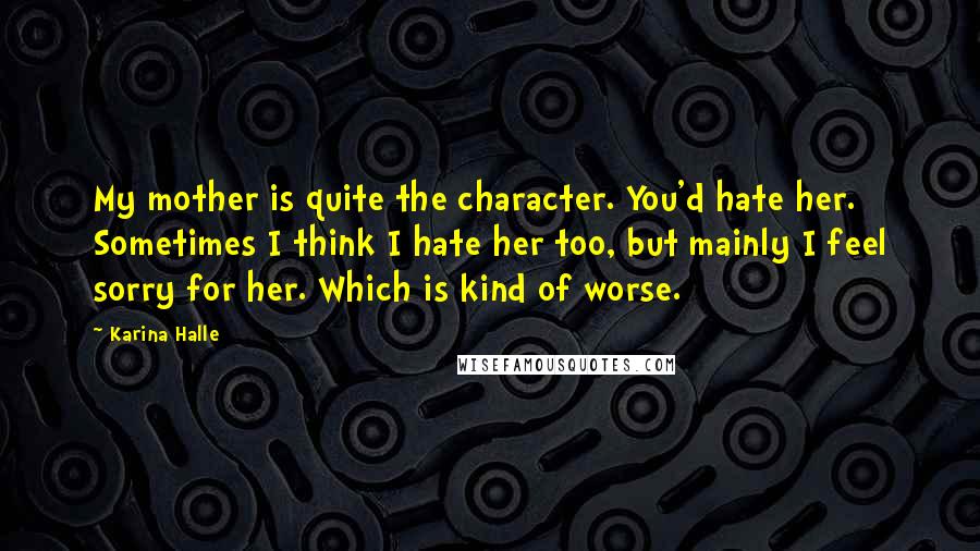 Karina Halle Quotes: My mother is quite the character. You'd hate her. Sometimes I think I hate her too, but mainly I feel sorry for her. Which is kind of worse.