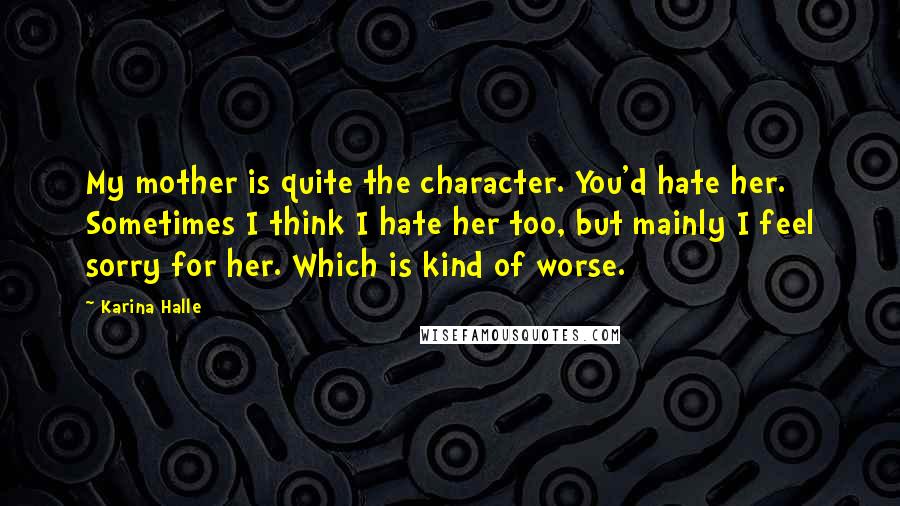 Karina Halle Quotes: My mother is quite the character. You'd hate her. Sometimes I think I hate her too, but mainly I feel sorry for her. Which is kind of worse.