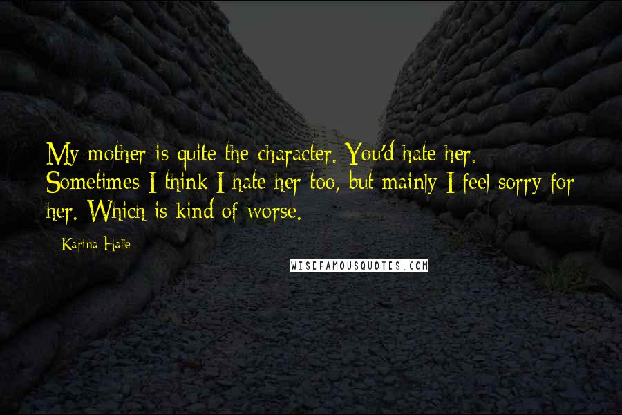 Karina Halle Quotes: My mother is quite the character. You'd hate her. Sometimes I think I hate her too, but mainly I feel sorry for her. Which is kind of worse.
