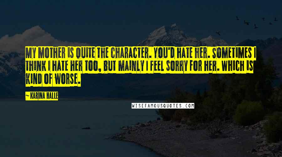 Karina Halle Quotes: My mother is quite the character. You'd hate her. Sometimes I think I hate her too, but mainly I feel sorry for her. Which is kind of worse.