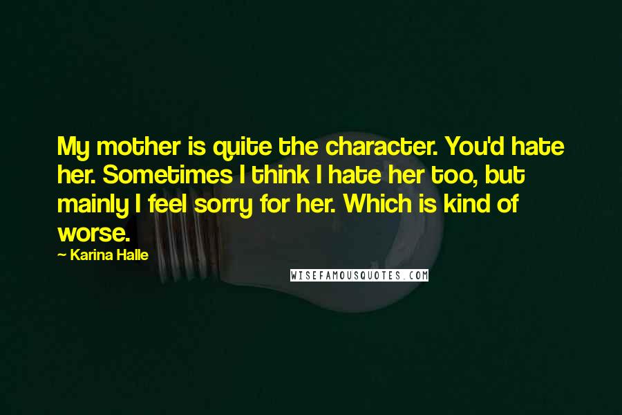 Karina Halle Quotes: My mother is quite the character. You'd hate her. Sometimes I think I hate her too, but mainly I feel sorry for her. Which is kind of worse.