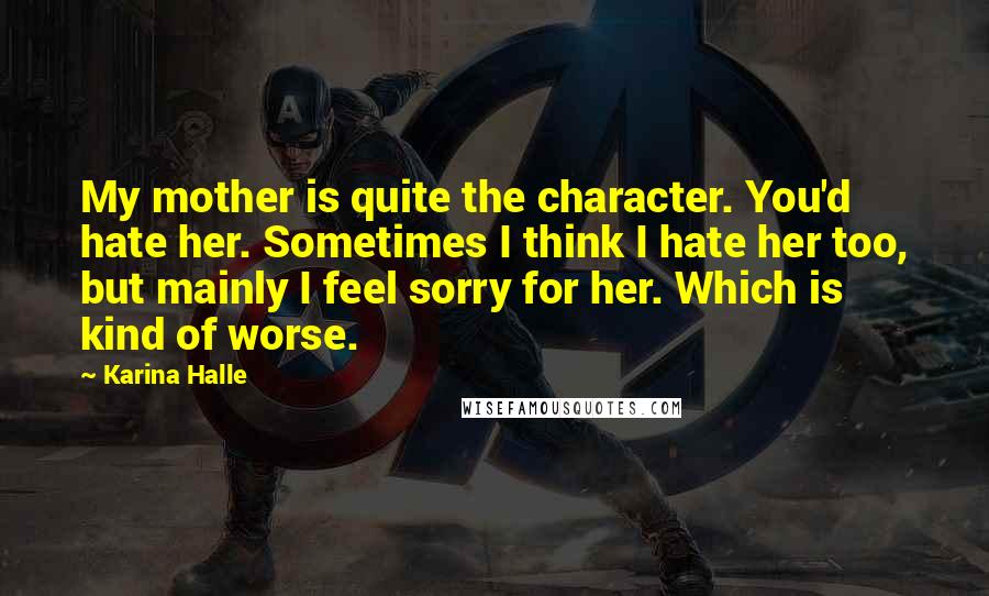 Karina Halle Quotes: My mother is quite the character. You'd hate her. Sometimes I think I hate her too, but mainly I feel sorry for her. Which is kind of worse.