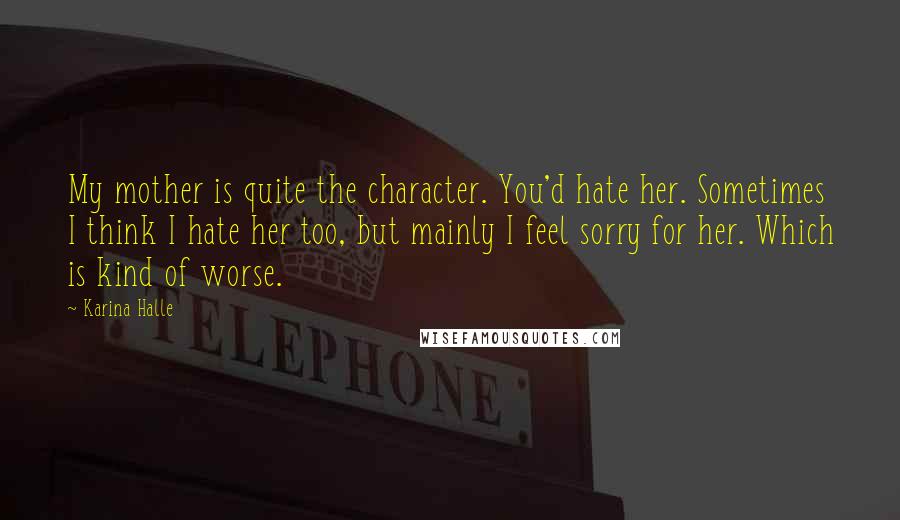 Karina Halle Quotes: My mother is quite the character. You'd hate her. Sometimes I think I hate her too, but mainly I feel sorry for her. Which is kind of worse.