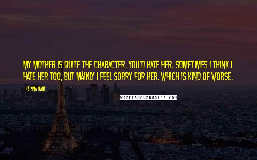 Karina Halle Quotes: My mother is quite the character. You'd hate her. Sometimes I think I hate her too, but mainly I feel sorry for her. Which is kind of worse.