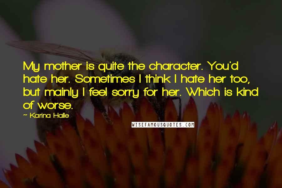 Karina Halle Quotes: My mother is quite the character. You'd hate her. Sometimes I think I hate her too, but mainly I feel sorry for her. Which is kind of worse.