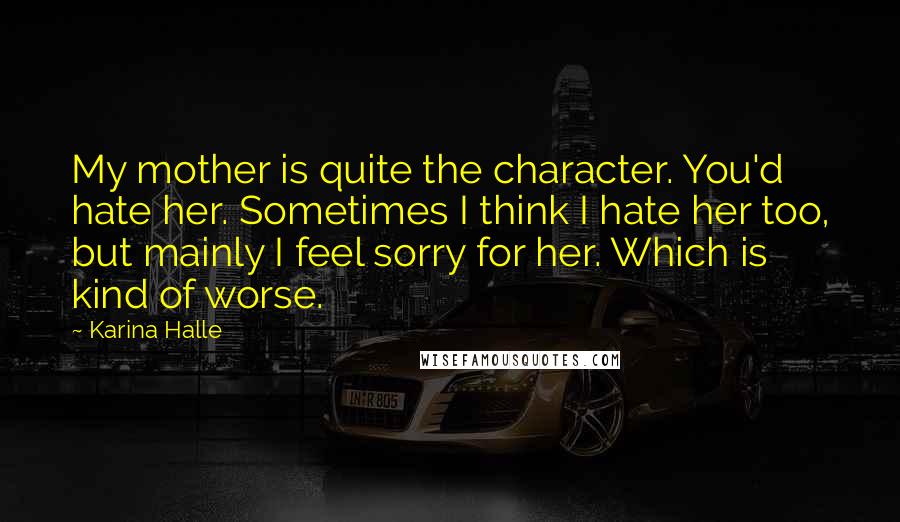 Karina Halle Quotes: My mother is quite the character. You'd hate her. Sometimes I think I hate her too, but mainly I feel sorry for her. Which is kind of worse.